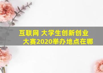 互联网 大学生创新创业大赛2020举办地点在哪